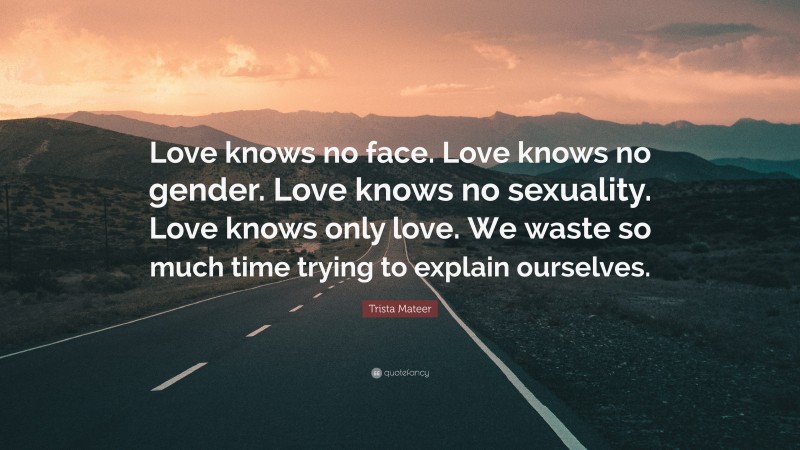 Trista Mateer Quote: “Love knows no face. Love knows no gender. Love knows no sexuality. Love knows only love. We waste so much time trying to explain ourselves.”