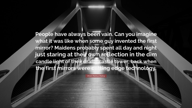 Oliver Markus Malloy Quote: “People have always been vain. Can you imagine what it was like when some guy invented the first mirror? Maidens probably spent all day and night just staring at their own reflection in the dim candle light of their drafty castle tower, back when the first mirrors were cutting edge technology.”