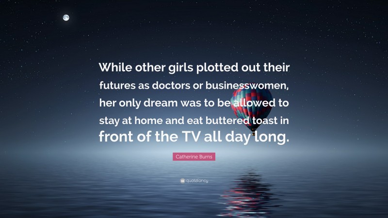 Catherine Burns Quote: “While other girls plotted out their futures as doctors or businesswomen, her only dream was to be allowed to stay at home and eat buttered toast in front of the TV all day long.”