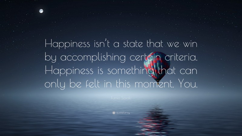 Fumio Sasaki Quote: “Happiness isn’t a state that we win by accomplishing certain criteria. Happiness is something that can only be felt in this moment. You.”