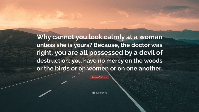 Anton Chekhov Quote: “Why cannot you look calmly at a woman unless she is yours? Because, the doctor was right, you are all possessed by a devil of destruction; you have no mercy on the woods or the birds or on women or on one another.”