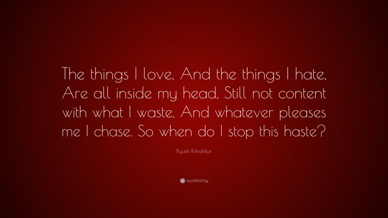Piyush Rohankar Quote: “The things I love, And the things I hate, Are all inside my head, Still not content with what I waste, And whatever pleases me I chase. So when do I stop this haste?”