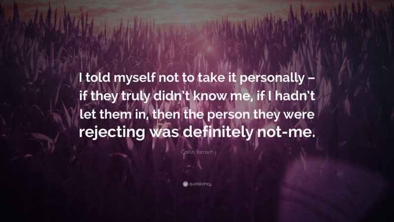 Caitlin Barasch Quote: “I told myself not to take it personally – if they truly didn’t know me, if I hadn’t let them in, then the person they were rejecting was definitely not-me.”