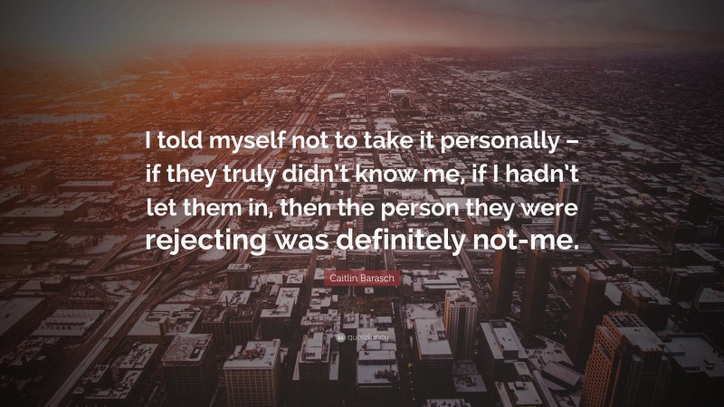 Caitlin Barasch Quote: “I told myself not to take it personally – if they truly didn’t know me, if I hadn’t let them in, then the person they were rejecting was definitely not-me.”