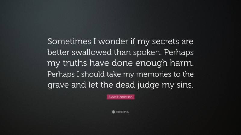Alexis Henderson Quote: “Sometimes I wonder if my secrets are better swallowed than spoken. Perhaps my truths have done enough harm. Perhaps I should take my memories to the grave and let the dead judge my sins.”