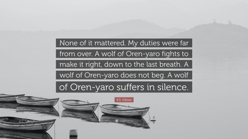 K.S. Villoso Quote: “None of it mattered. My duties were far from over. A wolf of Oren-yaro fights to make it right, down to the last breath. A wolf of Oren-yaro does not beg. A wolf of Oren-yaro suffers in silence.”