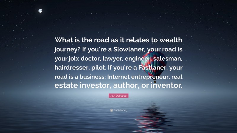 M.J. DeMarco Quote: “What is the road as it relates to wealth journey? If you’re a Slowlaner, your road is your job: doctor, lawyer, engineer, salesman, hairdresser, pilot. If you’re a Fastlaner, your road is a business: Internet entrepreneur, real estate investor, author, or inventor.”
