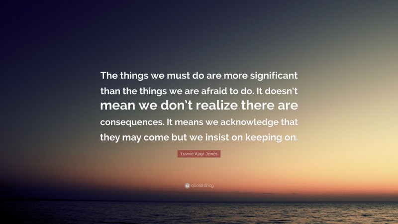 Luvvie Ajayi Jones Quote: “The things we must do are more significant than the things we are afraid to do. It doesn’t mean we don’t realize there are consequences. It means we acknowledge that they may come but we insist on keeping on.”