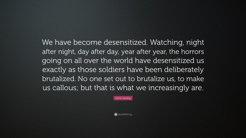 Doris Lessing Quote: “We have become desensitized. Watching, night after night, day after day, year after year, the horrors going on all over the world have desensitized us exactly as those soldiers have been deliberately brutalized. No one set out to brutalize us, to make us callous; but that is what we increasingly are.”