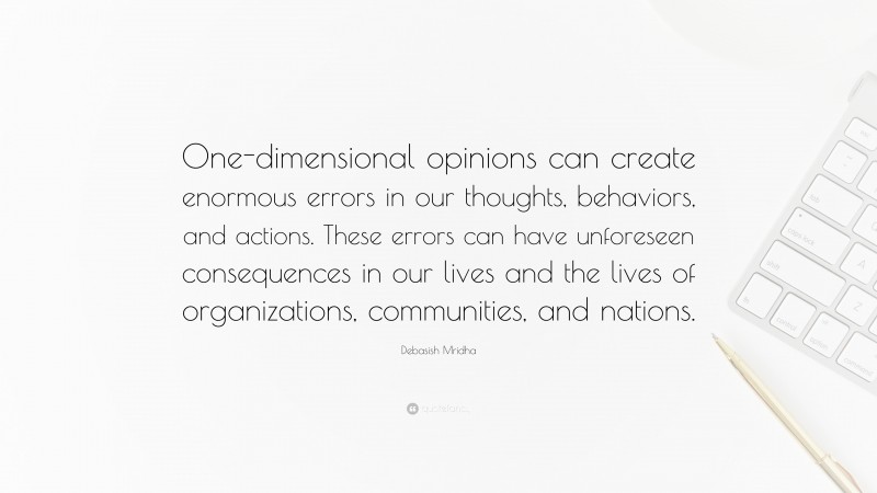 Debasish Mridha Quote: “One-dimensional opinions can create enormous errors in our thoughts, behaviors, and actions. These errors can have unforeseen consequences in our lives and the lives of organizations, communities, and nations.”