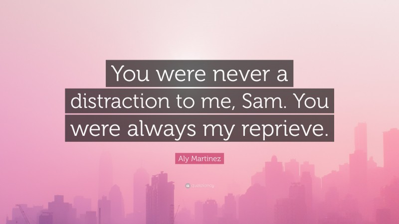Aly Martinez Quote: “You were never a distraction to me, Sam. You were always my reprieve.”