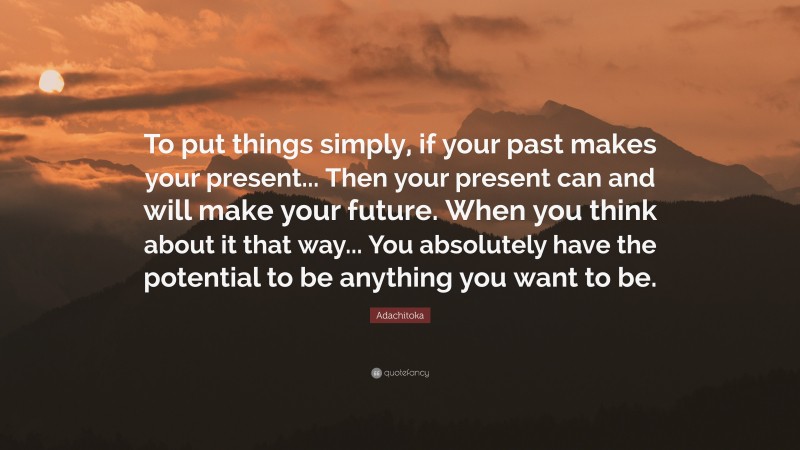 Adachitoka Quote: “To put things simply, if your past makes your present... Then your present can and will make your future. When you think about it that way... You absolutely have the potential to be anything you want to be.”