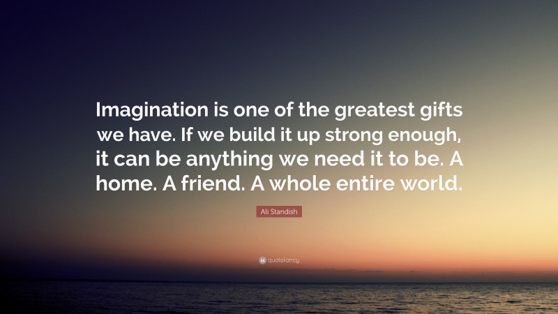 Ali Standish Quote: “Imagination is one of the greatest gifts we have. If we build it up strong enough, it can be anything we need it to be. A home. A friend. A whole entire world.”