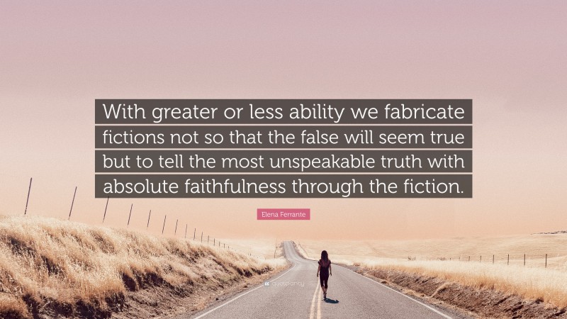 Elena Ferrante Quote: “With greater or less ability we fabricate fictions not so that the false will seem true but to tell the most unspeakable truth with absolute faithfulness through the fiction.”