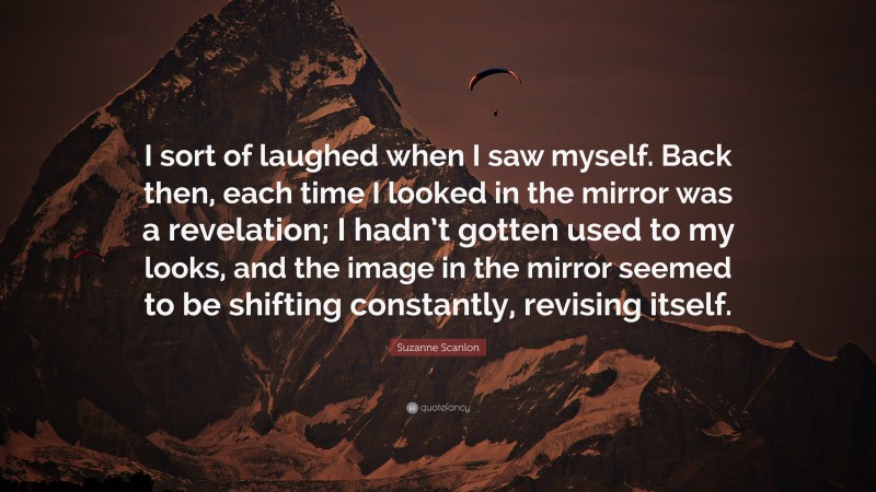 Suzanne Scanlon Quote: “I sort of laughed when I saw myself. Back then, each time I looked in the mirror was a revelation; I hadn’t gotten used to my looks, and the image in the mirror seemed to be shifting constantly, revising itself.”