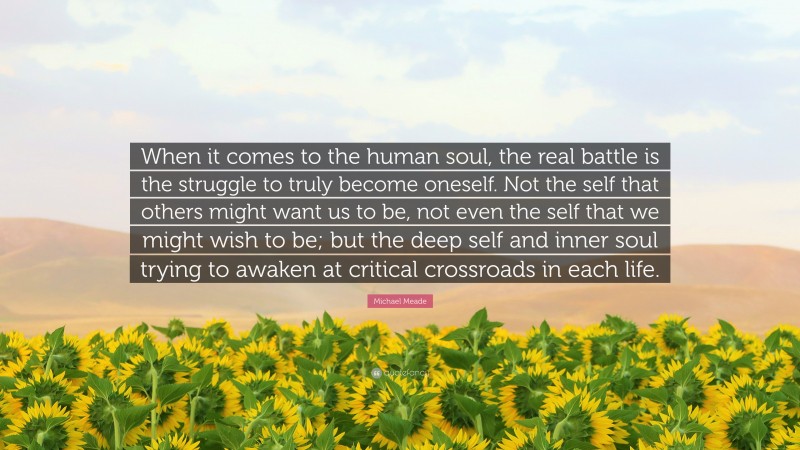 Michael Meade Quote: “When it comes to the human soul, the real battle is the struggle to truly become oneself. Not the self that others might want us to be, not even the self that we might wish to be; but the deep self and inner soul trying to awaken at critical crossroads in each life.”