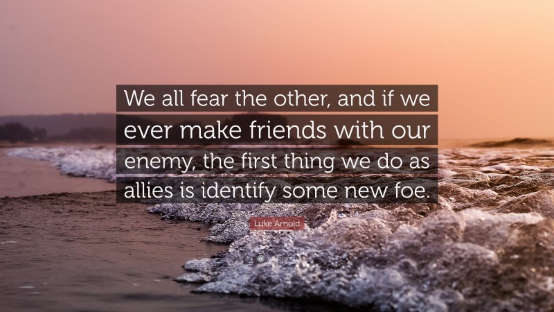 Luke Arnold Quote: “We all fear the other, and if we ever make friends with our enemy, the first thing we do as allies is identify some new foe.”