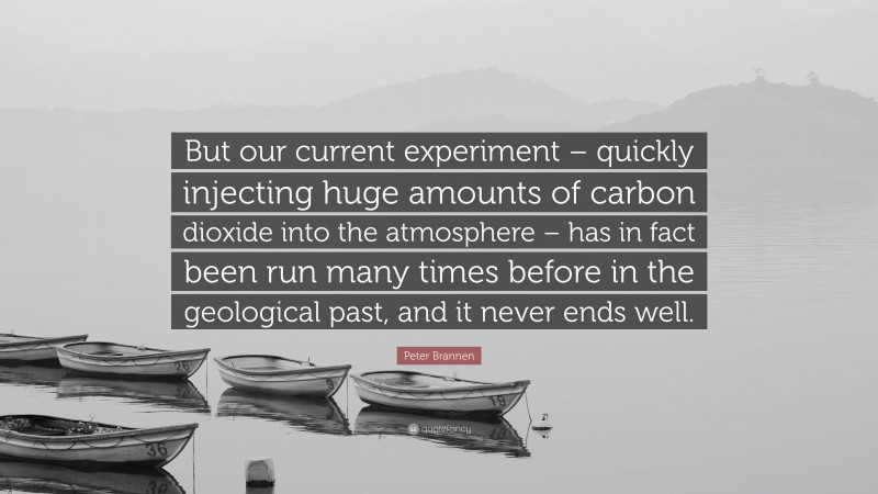 Peter Brannen Quote: “But our current experiment – quickly injecting huge amounts of carbon dioxide into the atmosphere – has in fact been run many times before in the geological past, and it never ends well.”