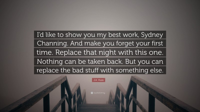 J.A. Huss Quote: “I’d like to show you my best work, Sydney Channing. And make you forget your first time. Replace that night with this one. Nothing can be taken back. But you can replace the bad stuff with something else.”