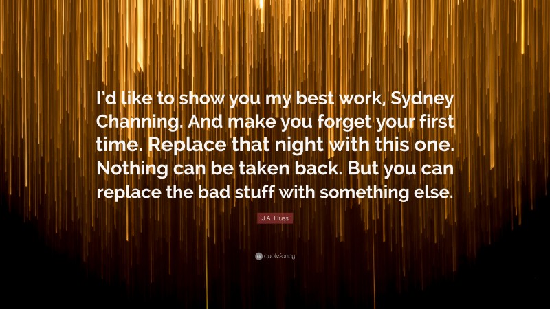 J.A. Huss Quote: “I’d like to show you my best work, Sydney Channing. And make you forget your first time. Replace that night with this one. Nothing can be taken back. But you can replace the bad stuff with something else.”