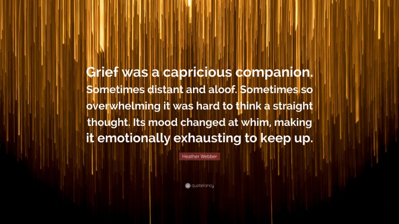 Heather Webber Quote: “Grief was a capricious companion. Sometimes distant and aloof. Sometimes so overwhelming it was hard to think a straight thought. Its mood changed at whim, making it emotionally exhausting to keep up.”