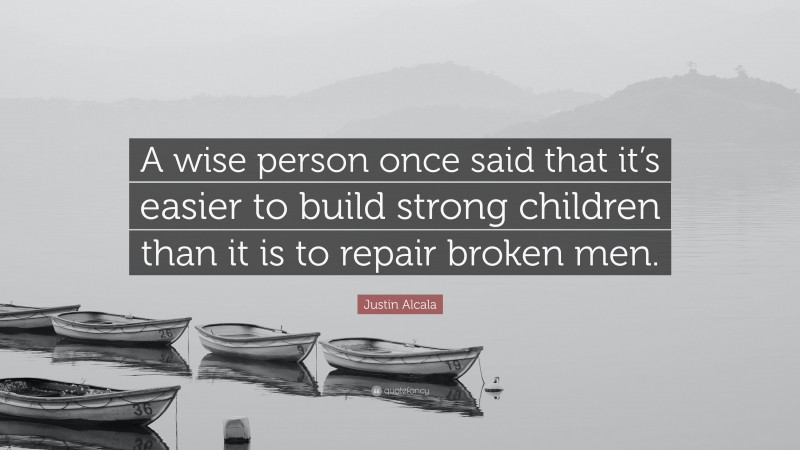 Justin Alcala Quote: “A wise person once said that it’s easier to build strong children than it is to repair broken men.”