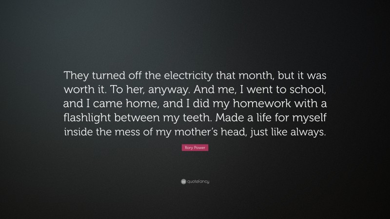 Rory Power Quote: “They turned off the electricity that month, but it was worth it. To her, anyway. And me, I went to school, and I came home, and I did my homework with a flashlight between my teeth. Made a life for myself inside the mess of my mother’s head, just like always.”