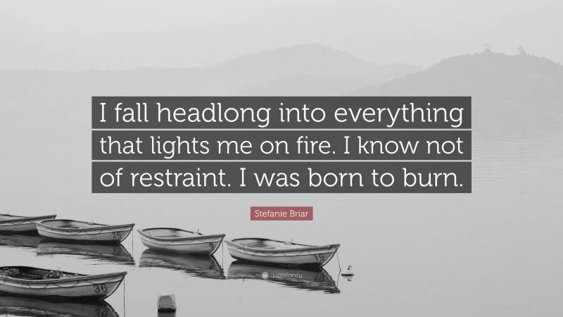Stefanie Briar Quote: “I fall headlong into everything that lights me on fire. I know not of restraint. I was born to burn.”