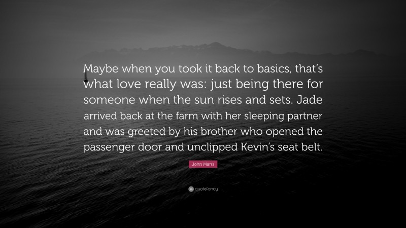 John Marrs Quote: “Maybe when you took it back to basics, that’s what love really was: just being there for someone when the sun rises and sets. Jade arrived back at the farm with her sleeping partner and was greeted by his brother who opened the passenger door and unclipped Kevin’s seat belt.”