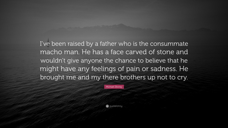 Michael Zboray Quote: “I’ve been raised by a father who is the consummate macho man. He has a face carved of stone and wouldn’t give anyone the chance to believe that he might have any feelings of pain or sadness. He brought me and my there brothers up not to cry.”