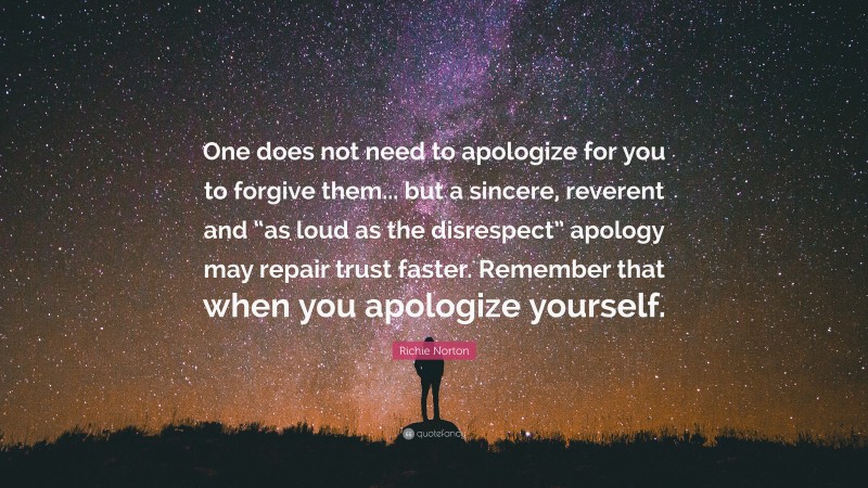 Richie Norton Quote: “One does not need to apologize for you to forgive them... but a sincere, reverent and “as loud as the disrespect” apology may repair trust faster. Remember that when you apologize yourself.”