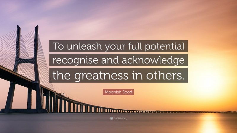 Moonish Sood Quote: “To unleash your full potential recognise and acknowledge the greatness in others.”