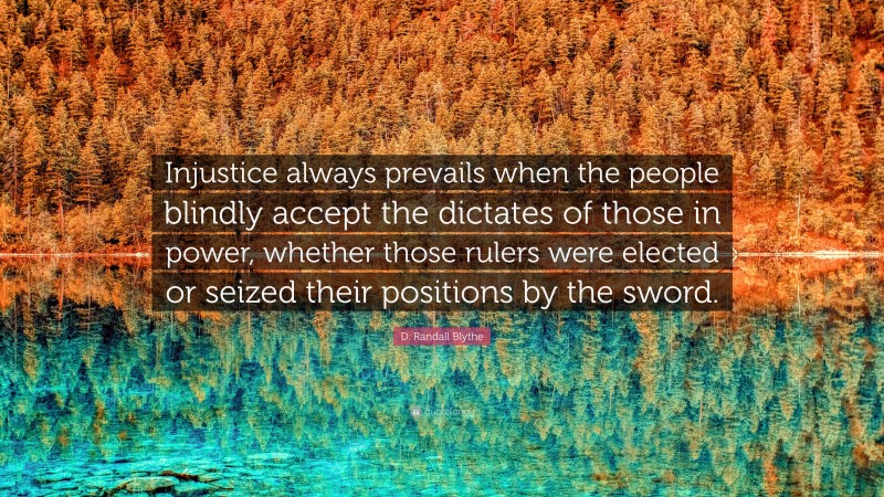 D. Randall Blythe Quote: “Injustice always prevails when the people blindly accept the dictates of those in power, whether those rulers were elected or seized their positions by the sword.”