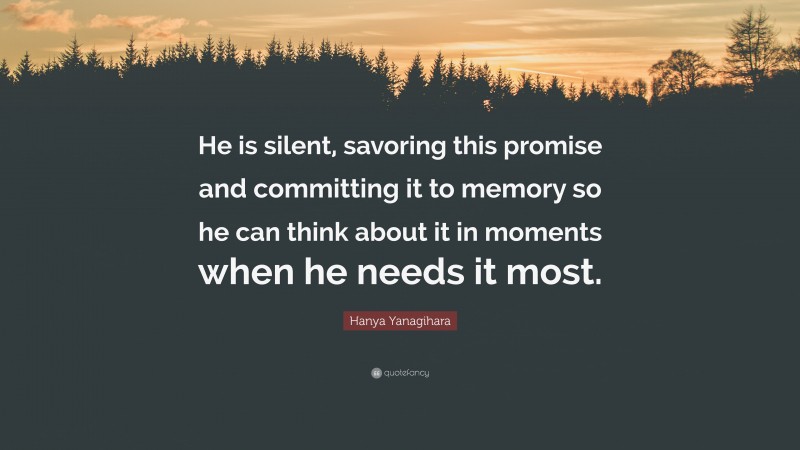 Hanya Yanagihara Quote: “He is silent, savoring this promise and committing it to memory so he can think about it in moments when he needs it most.”