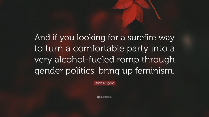 Alida Nugent Quote: “And if you looking for a surefire way to turn a comfortable party into a very alcohol-fueled romp through gender politics, bring up feminism.”