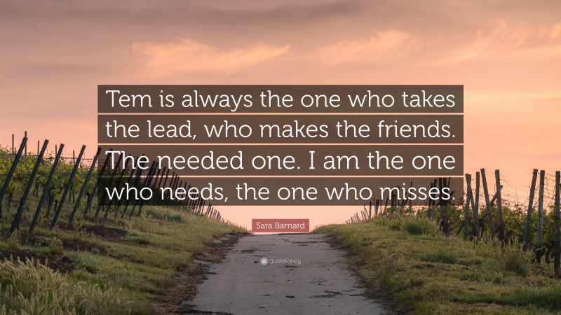 Sara Barnard Quote: “Tem is always the one who takes the lead, who makes the friends. The needed one. I am the one who needs, the one who misses.”