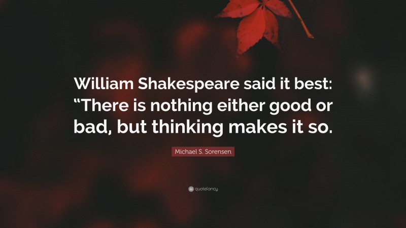 Michael S. Sorensen Quote: “William Shakespeare said it best: “There is nothing either good or bad, but thinking makes it so.”