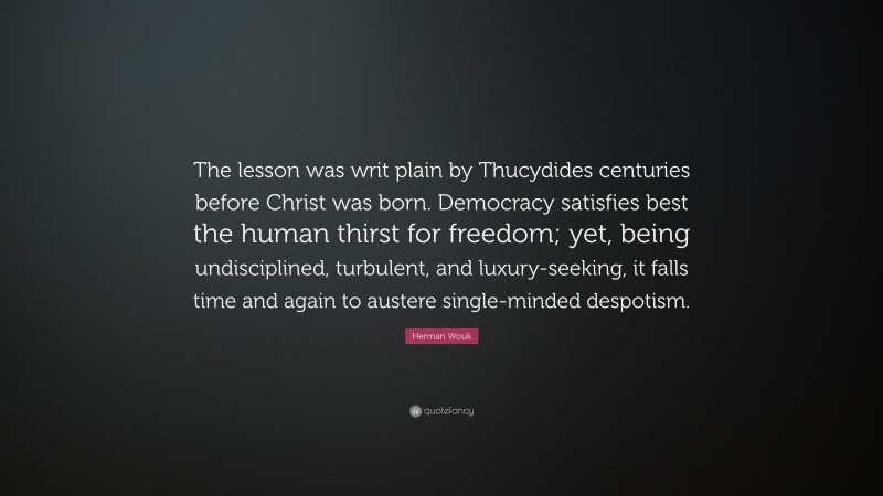 Herman Wouk Quote: “The lesson was writ plain by Thucydides centuries before Christ was born. Democracy satisfies best the human thirst for freedom; yet, being undisciplined, turbulent, and luxury-seeking, it falls time and again to austere single-minded despotism.”