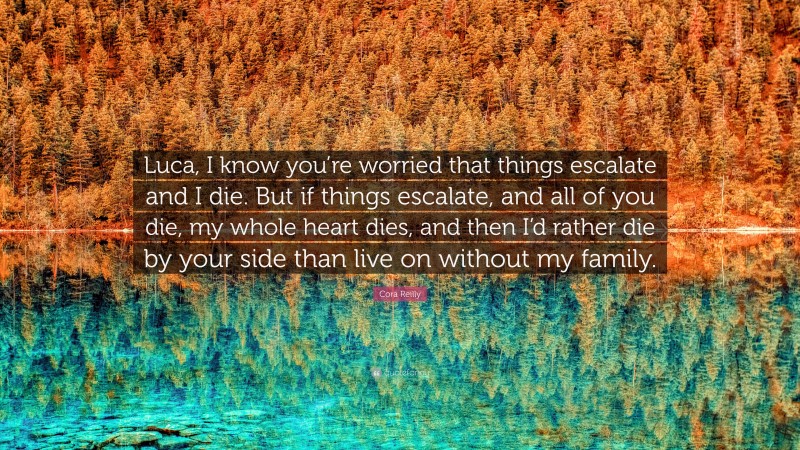 Cora Reilly Quote: “Luca, I know you’re worried that things escalate and I die. But if things escalate, and all of you die, my whole heart dies, and then I’d rather die by your side than live on without my family.”