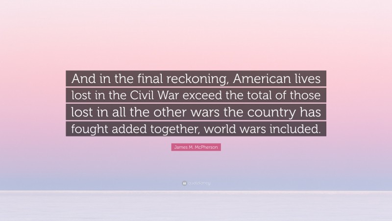 James M. McPherson Quote: “And in the final reckoning, American lives lost in the Civil War exceed the total of those lost in all the other wars the country has fought added together, world wars included.”