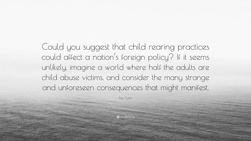 Dan Carlin Quote: “Could you suggest that child rearing practices could affect a nation’s foreign policy? If it seems unlikely, imagine a world where half the adults are child abuse victims, and consider the many strange and unforeseen consequences that might manifest.”