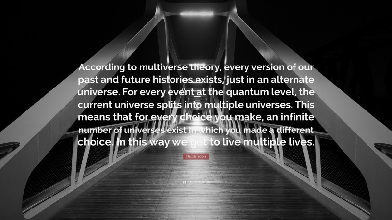 Nicola Yoon Quote: “According to multiverse theory, every version of our past and future histories exists, just in an alternate universe. For every event at the quantum level, the current universe splits into multiple universes. This means that for every choice you make, an infinite number of universes exist in which you made a different choice. In this way we get to live multiple lives.”