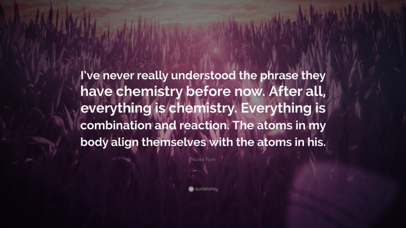 Nicola Yoon Quote: “I’ve never really understood the phrase they have chemistry before now. After all, everything is chemistry. Everything is combination and reaction. The atoms in my body align themselves with the atoms in his.”