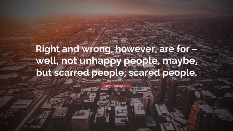 Hanya Yanagihara Quote: “Right and wrong, however, are for – well, not unhappy people, maybe, but scarred people; scared people.”