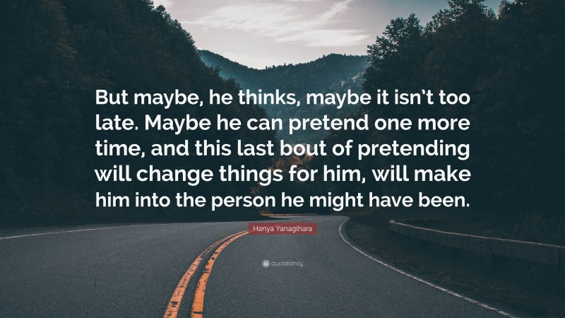 Hanya Yanagihara Quote: “But maybe, he thinks, maybe it isn’t too late. Maybe he can pretend one more time, and this last bout of pretending will change things for him, will make him into the person he might have been.”