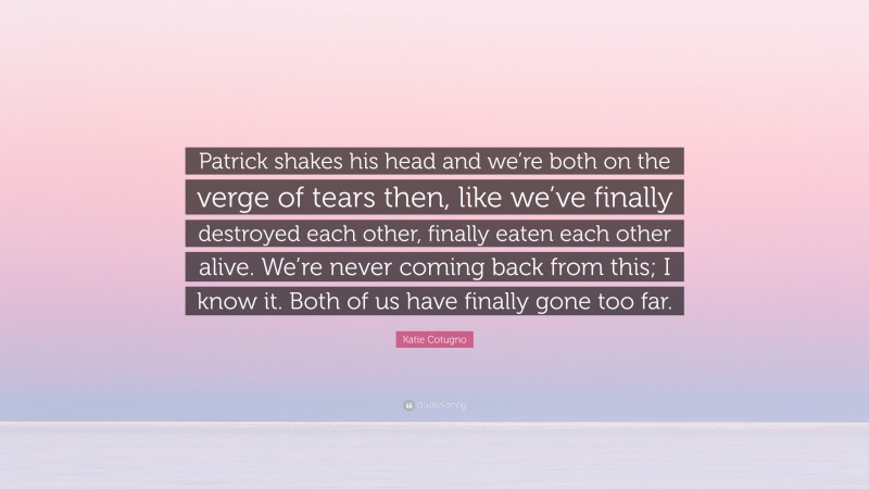 Katie Cotugno Quote: “Patrick shakes his head and we’re both on the verge of tears then, like we’ve finally destroyed each other, finally eaten each other alive. We’re never coming back from this; I know it. Both of us have finally gone too far.”