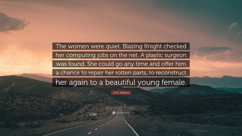 J.M.K. Walkow Quote: “The women were quiet. Blazing Knight checked her computing jobs on the net. A plastic surgeon was found. She could go any time and offer him a chance to repair her rotten parts, to reconstruct her again to a beautiful young female.”
