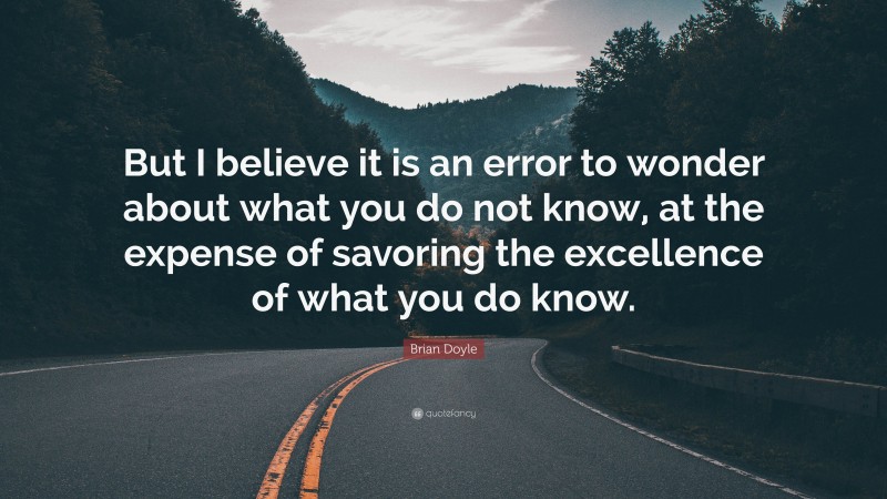 Brian Doyle Quote: “But I believe it is an error to wonder about what you do not know, at the expense of savoring the excellence of what you do know.”
