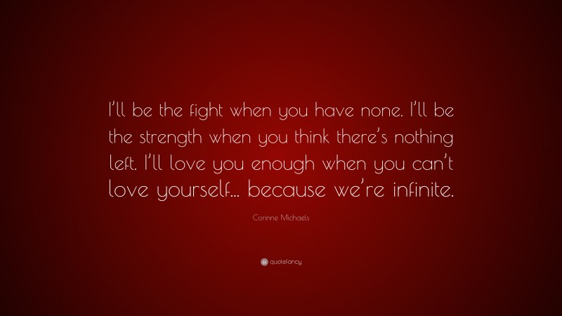 Corinne Michaels Quote: “I’ll be the fight when you have none. I’ll be the strength when you think there’s nothing left. I’ll love you enough when you can’t love yourself... because we’re infinite.”