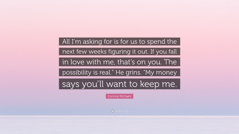 Corinne Michaels Quote: “All I’m asking for is for us to spend the next few weeks figuring it out. If you fall in love with me, that’s on you. The possibility is real.” He grins. “My money says you’ll want to keep me.”